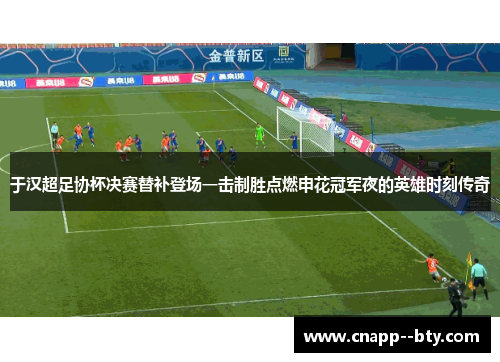 于汉超足协杯决赛替补登场一击制胜点燃申花冠军夜的英雄时刻传奇