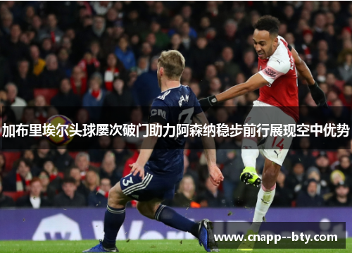 加布里埃尔头球屡次破门助力阿森纳稳步前行展现空中优势
