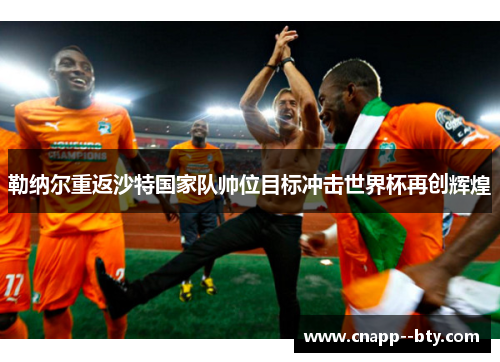 勒纳尔重返沙特国家队帅位目标冲击世界杯再创辉煌 勒纳尔重返沙特国家队帅位目标冲击世界杯再创辉煌